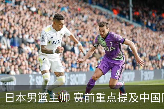 日本男篮主帅 赛前重点提及中国队一人，不是杨瀚森 也不是赵继伟！