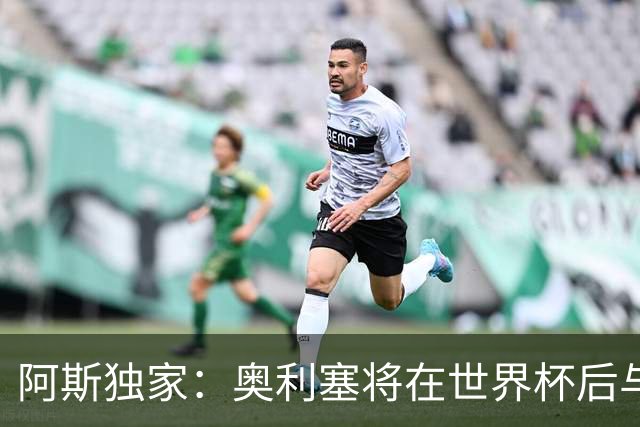 阿斯独家：奥利塞将在世界杯后与拜仁会面，皇马、巴黎等多队有意